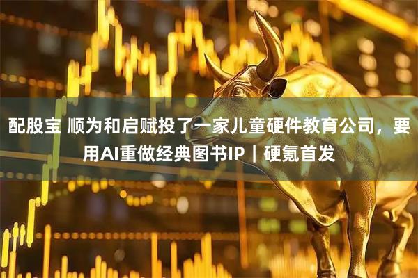 配股宝 顺为和启赋投了一家儿童硬件教育公司，要用AI重做经典图书IP｜硬氪首发