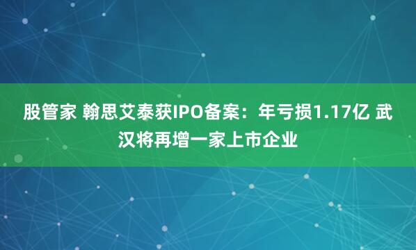 股管家 翰思艾泰获IPO备案：年亏损1.17亿 武汉将再增一家上市企业