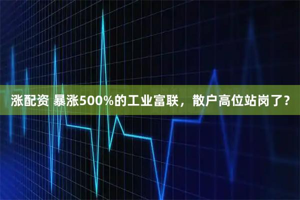 涨配资 暴涨500%的工业富联，散户高位站岗了？