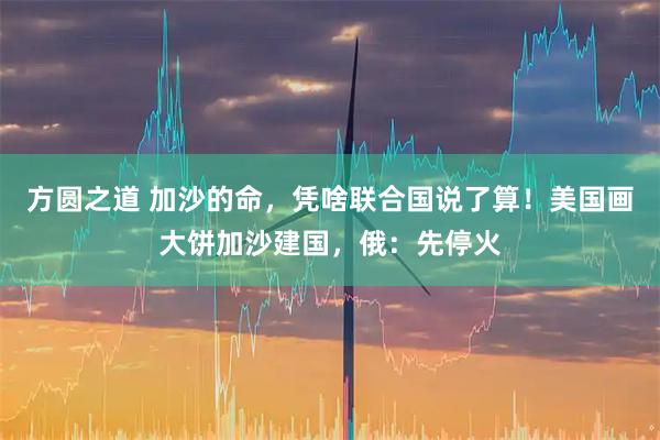 方圆之道 加沙的命，凭啥联合国说了算！美国画大饼加沙建国，俄：先停火