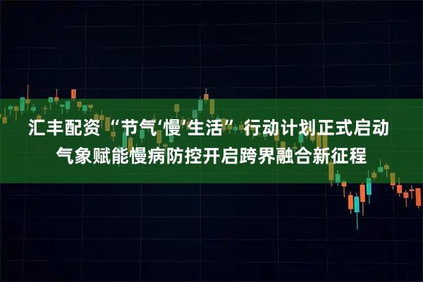 汇丰配资 “节气‘慢’生活” 行动计划正式启动 气象赋能慢病防控开启跨界融合新征程