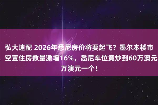 弘大速配 2026年悉尼房价将要起飞？墨尔本楼市逆转，空置住房数量激增16%，悉尼车位竟炒到60万澳元一个！