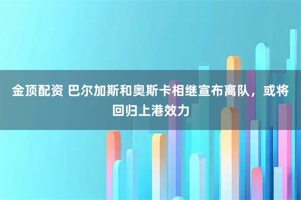 金顶配资 巴尔加斯和奥斯卡相继宣布离队，或将回归上港效力