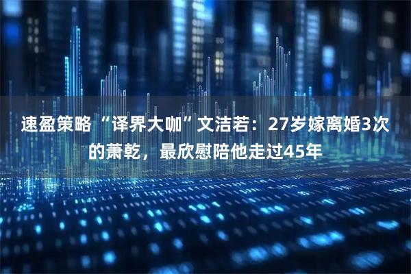 速盈策略 “译界大咖”文洁若：27岁嫁离婚3次的萧乾，最欣慰陪他走过45年