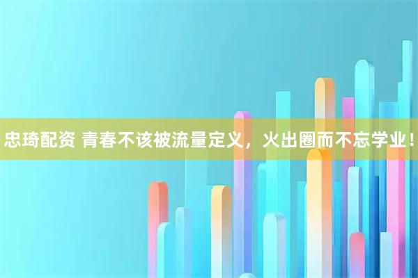 忠琦配资 青春不该被流量定义，火出圈而不忘学业！