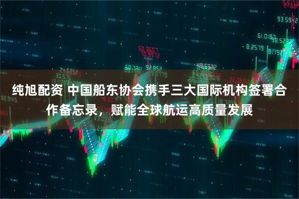 纯旭配资 中国船东协会携手三大国际机构签署合作备忘录，赋能全球航运高质量发展