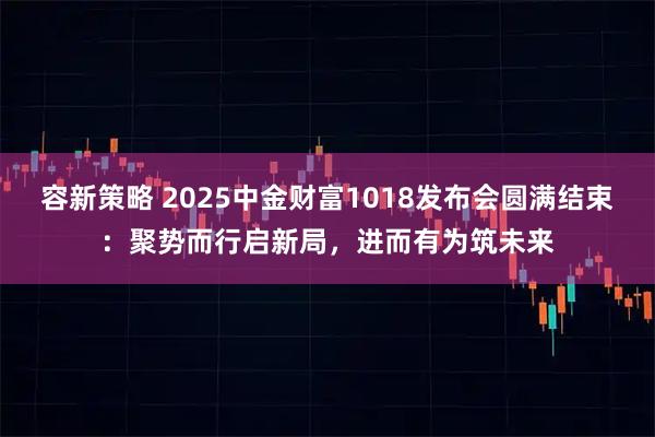 容新策略 2025中金财富1018发布会圆满结束：聚势而行启新局，进而有为筑未来