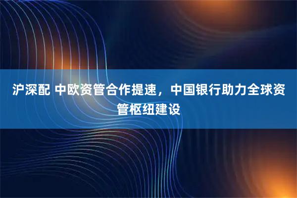 沪深配 中欧资管合作提速，中国银行助力全球资管枢纽建设