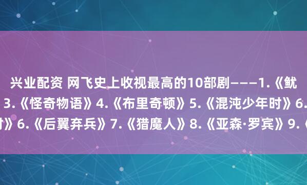 兴业配资 网飞史上收视最高的10部剧———1.《鱿yu游戏》2.《星期三》3.《怪奇物语》4.《布里奇顿》5.《混沌少年时》6.《后翼弃兵》7.《猎魔人》8.《亚森·罗宾》9.《纸钞屋》10.《黑镜》