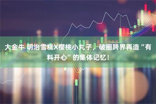 大金牛 明治雪糕X樱桃小丸子，破圈跨界再造“有料开心”的集体记忆！