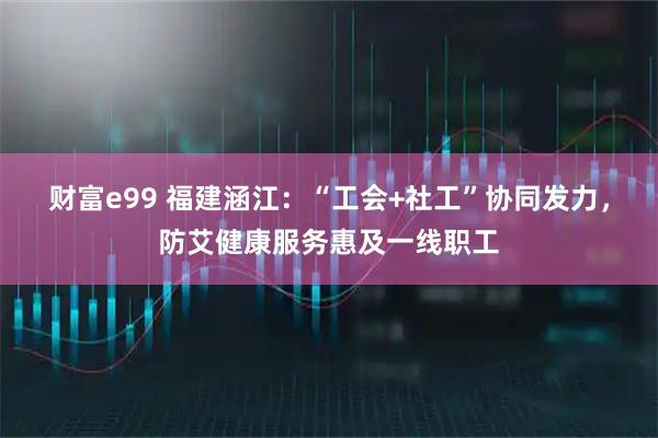 财富e99 福建涵江：“工会+社工”协同发力，防艾健康服务惠及一线职工