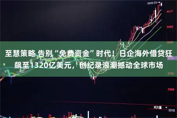至慧策略 告别“免费资金”时代！日企海外借贷狂飙至1320亿美元，创纪录浪潮撼动全球市场