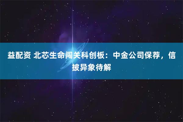 益配资 北芯生命闯关科创板：中金公司保荐，信披异象待解