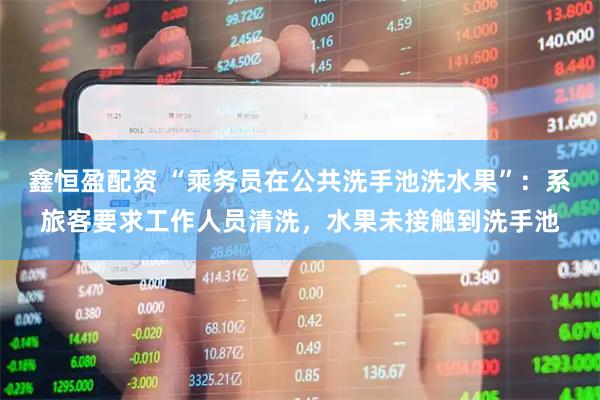 鑫恒盈配资 “乘务员在公共洗手池洗水果”：系旅客要求工作人员清洗，水果未接触到洗手池