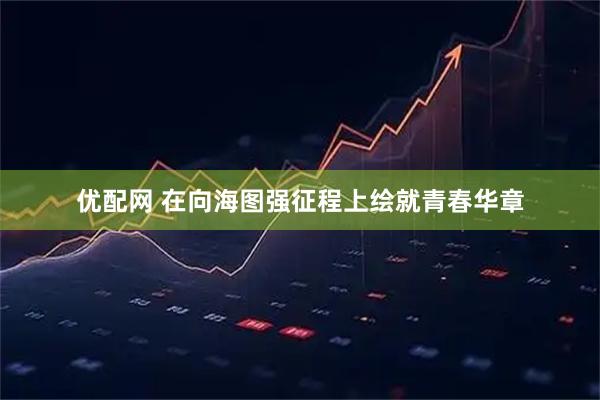 优配网 在向海图强征程上绘就青春华章