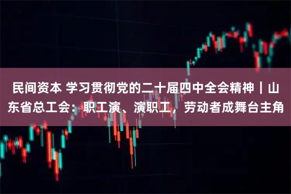 民间资本 学习贯彻党的二十届四中全会精神｜山东省总工会：职工演、演职工，劳动者成舞台主角
