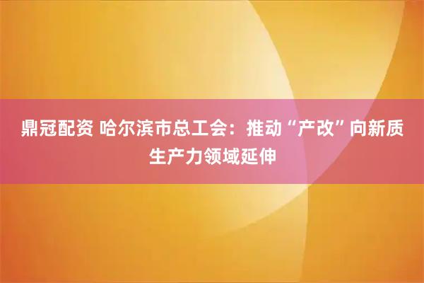 鼎冠配资 哈尔滨市总工会：推动“产改”向新质生产力领域延伸