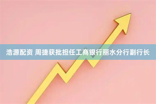 浩源配资 周捷获批担任工商银行丽水分行副行长