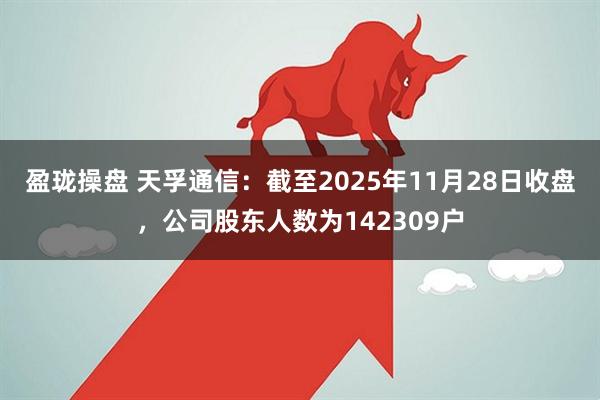 盈珑操盘 天孚通信：截至2025年11月28日收盘，公司股东人数为142309户