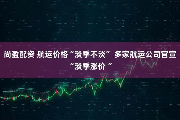 尚盈配资 航运价格“淡季不淡” 多家航运公司官宣“淡季涨价 ”