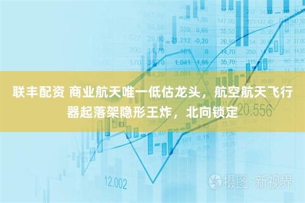 联丰配资 商业航天唯一低估龙头，航空航天飞行器起落架隐形王炸，北向锁定