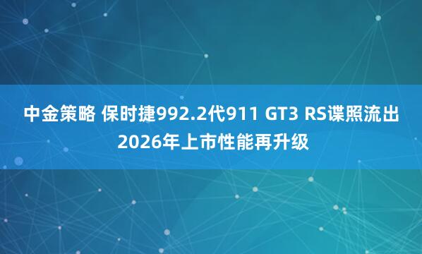 中金策略 保时捷992.2代911 GT3 RS谍照流出 2026年上市性能再升级