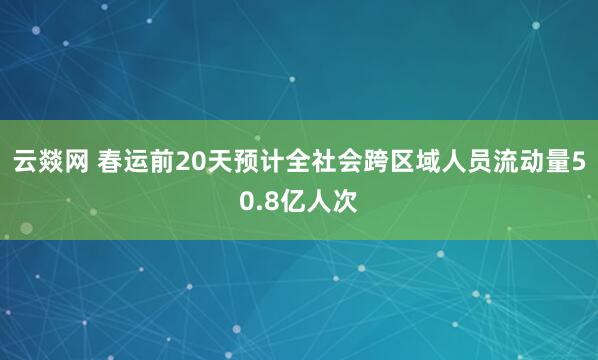 云燚网 春运前20天预计全社会跨区域人员流动量50.8亿人次