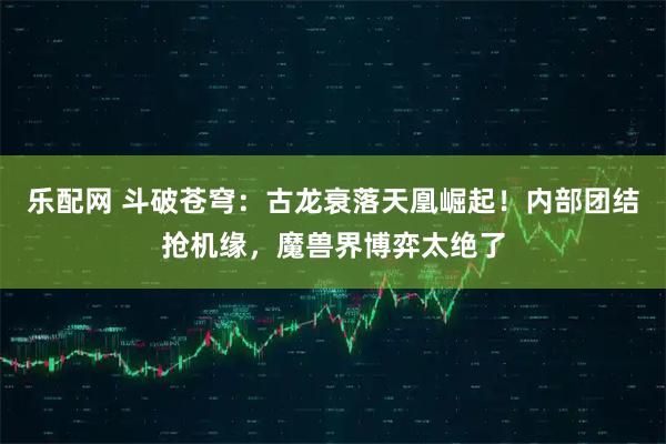 乐配网 斗破苍穹：古龙衰落天凰崛起！内部团结抢机缘，魔兽界博弈太绝了