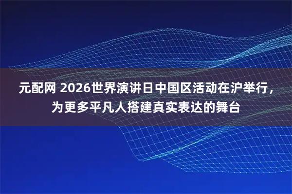 元配网 2026世界演讲日中国区活动在沪举行，为更多平凡人搭建真实表达的舞台