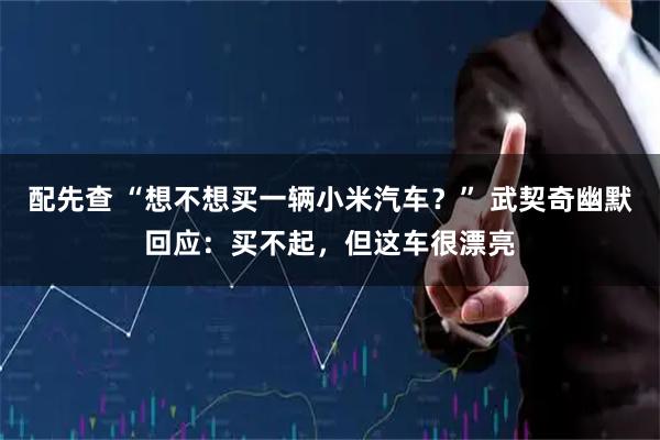 配先查 “想不想买一辆小米汽车？” 武契奇幽默回应：买不起，但这车很漂亮