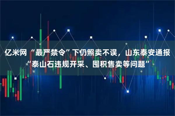 亿米网 “最严禁令”下仍照卖不误,山东泰安通报“泰山石违规开采、囤积售卖等问题”