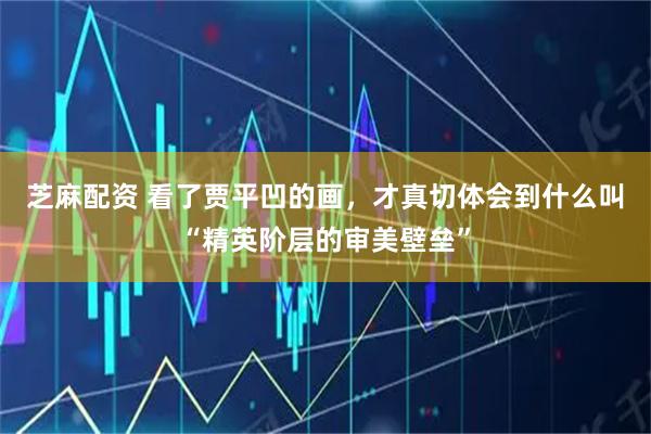 芝麻配资 看了贾平凹的画，才真切体会到什么叫“精英阶层的审美壁垒”