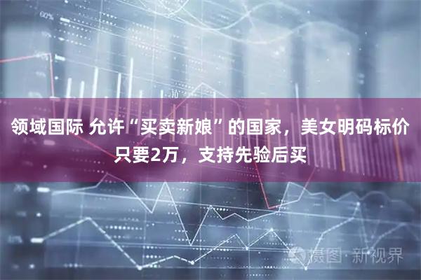 领域国际 允许“买卖新娘”的国家，美女明码标价只要2万，支持先验后买