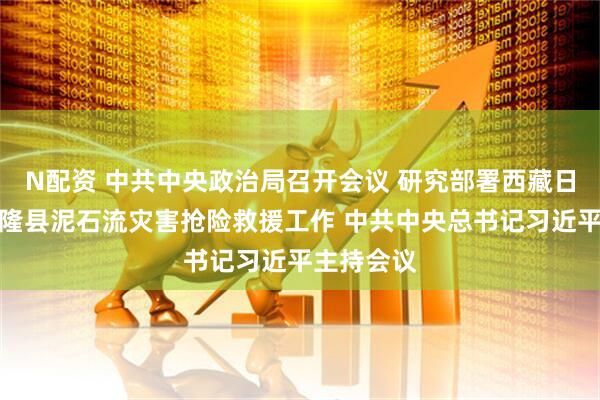 N配资 中共中央政治局召开会议 研究部署西藏日喀则市吉隆县泥石流灾害抢险救援工作 中共中央总书记习近平主持会议