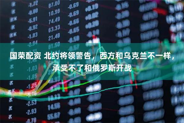 国荣配资 北约将领警告,西方和乌克兰不一样,承受不了和俄罗斯开战